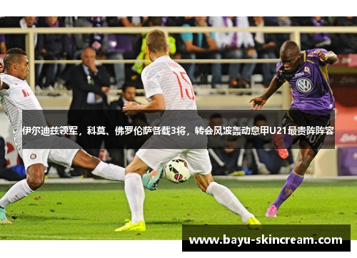 伊尔迪兹领军，科莫、佛罗伦萨各载3将，转会风波轰动意甲U21最贵阵阵容